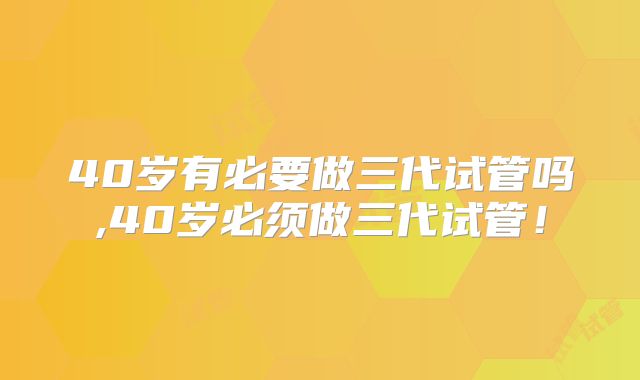 40岁有必要做三代试管吗,40岁必须做三代试管！