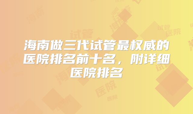 海南做三代试管最权威的医院排名前十名，附详细医院排名