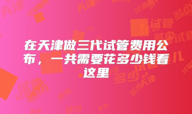 在天津做三代试管费用公布，一共需要花多少钱看这里