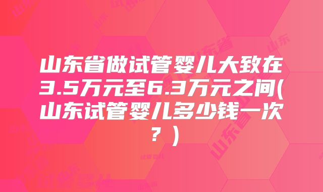 山东省做试管婴儿大致在3.5万元至6.3万元之间(山东试管婴儿多少钱一次？)
