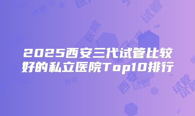 2025西安三代试管比较好的私立医院Top10排行
