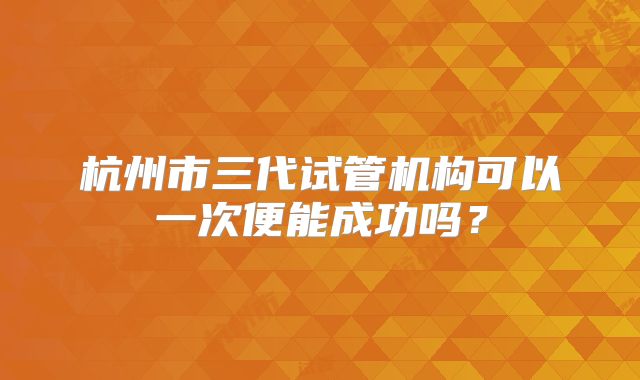 杭州市三代试管机构可以一次便能成功吗?