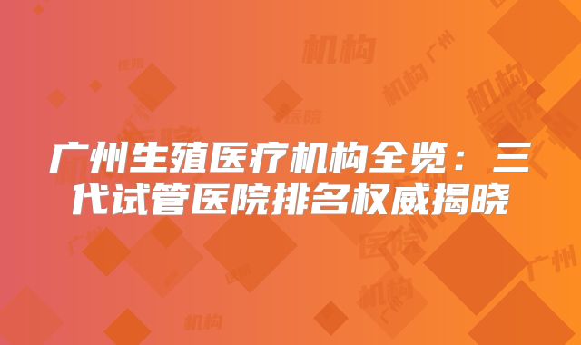 广州生殖医疗机构全览：三代试管医院排名权威揭晓