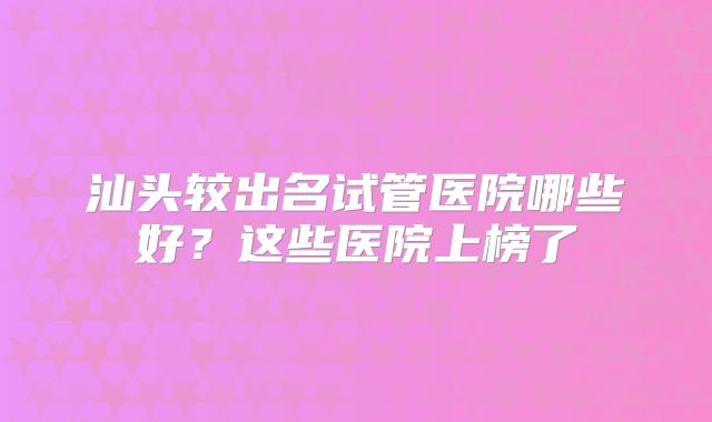 汕头较出名试管医院哪些好?这些医院上榜了