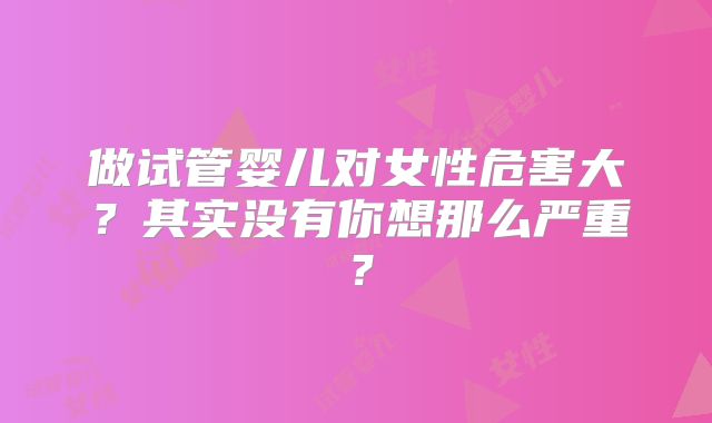 做试管婴儿对女性危害大？其实没有你想那么严重？