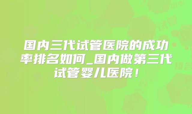 国内三代试管医院的成功率排名如何_国内做第三代试管婴儿医院！