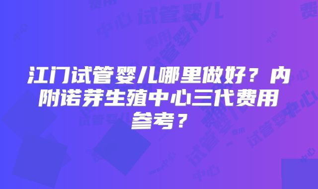 江门试管婴儿哪里做好？内附诺芽生殖中心三代费用参考？