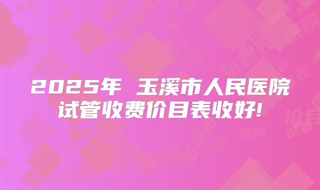 2025年 玉溪市人民医院试管收费价目表收好!
