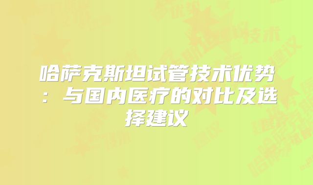 哈萨克斯坦试管技术优势：与国内医疗的对比及选择建议