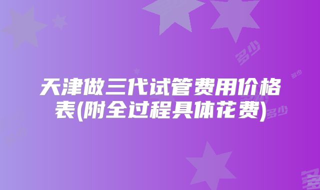 天津做三代试管费用价格表(附全过程具体花费)