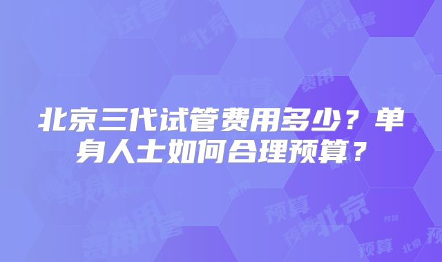 北京三代试管费用多少?单身人士如何合理预算?