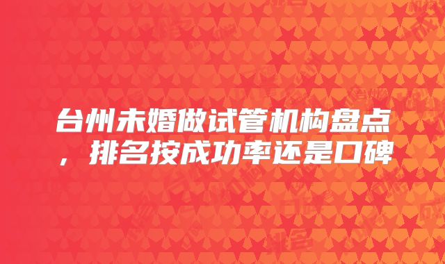 台州未婚做试管机构盘点,排名按成功率还是口碑