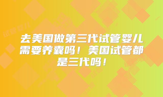 去美国做第三代试管婴儿需要养囊吗！美国试管都是三代吗！