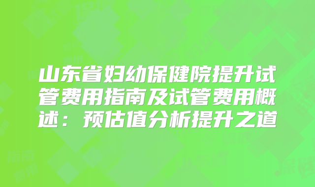 山东省妇幼保健院提升试管费用指南及试管费用概述:预估值分析提升之道