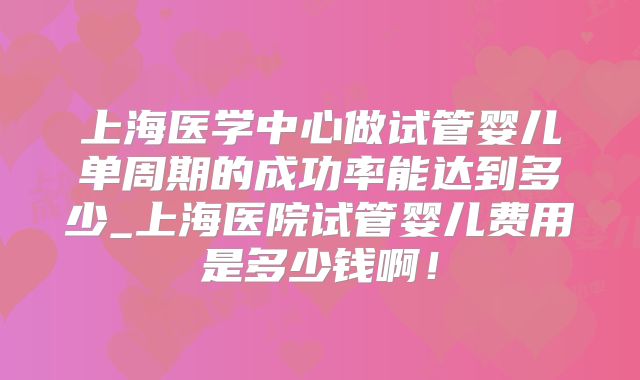 上海医学中心做试管婴儿单周期的成功率能达到多少_上海医院试管婴儿费用是多少钱啊！