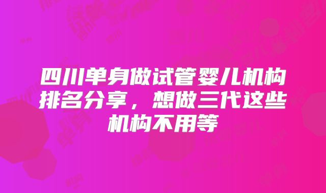 四川单身做试管婴儿机构排名分享,想做三代这些机构不用等