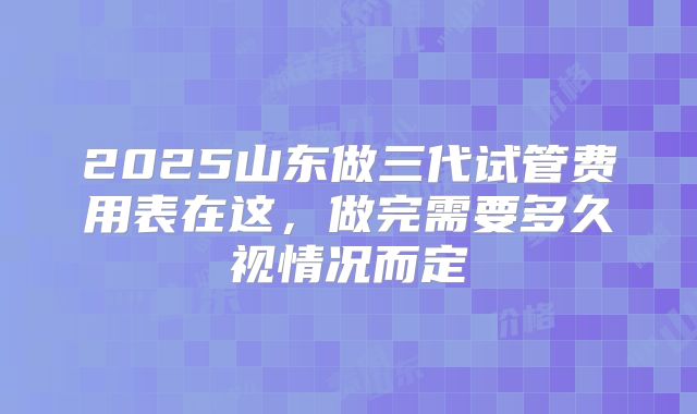 2025山东做三代试管费用表在这，做完需要多久视情况而定