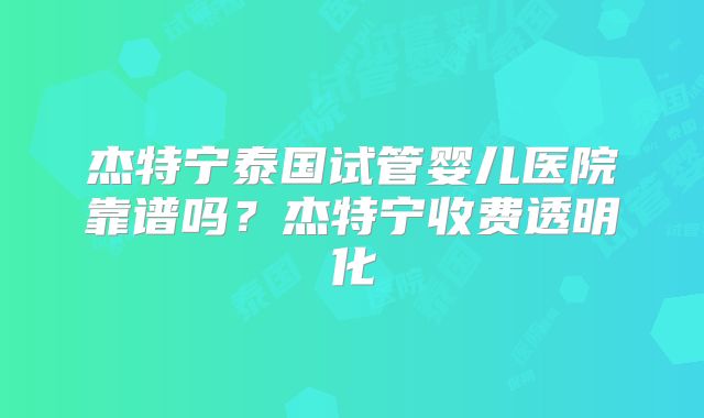 杰特宁泰国试管婴儿医院靠谱吗？杰特宁收费透明化