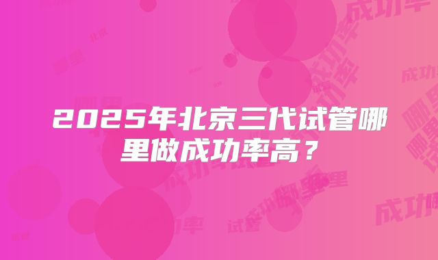 2025年北京三代试管哪里做成功率高？