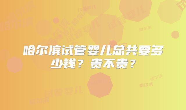 哈尔滨试管婴儿总共要多少钱？贵不贵？