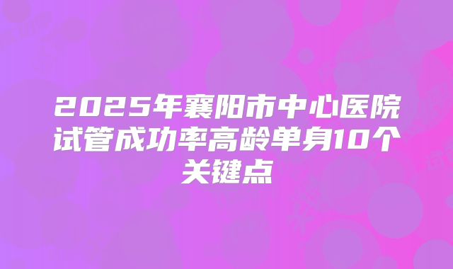 2025年襄阳市中心医院试管成功率高龄单身10个关键点
