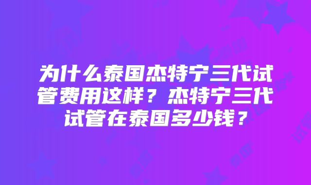 为什么泰国杰特宁三代试管费用这样？杰特宁三代试管在泰国多少钱？
