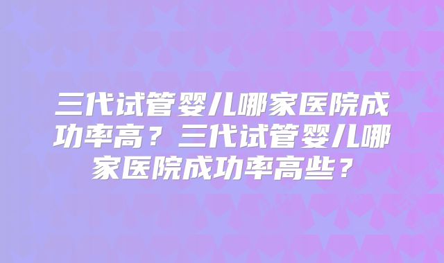 三代试管婴儿哪家医院成功率高？三代试管婴儿哪家医院成功率高些？