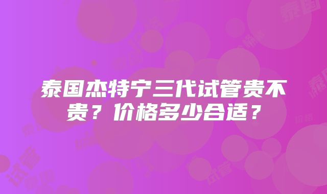泰国杰特宁三代试管贵不贵？价格多少合适？