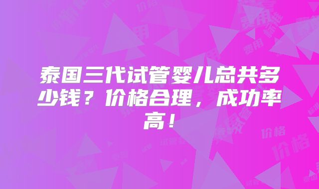 泰国三代试管婴儿总共多少钱?价格合理,成功率高!