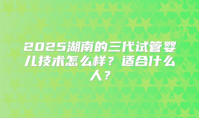 2025湖南的三代试管婴儿技术怎么样?适合什么人?
