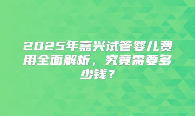 2025年嘉兴试管婴儿费用全面解析,究竟需要多少钱?