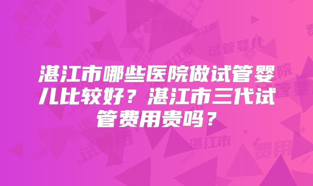湛江市哪些医院做试管婴儿比较好？湛江市三代试管费用贵吗？