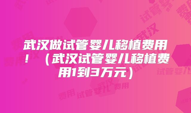 武汉做试管婴儿移植费用！（武汉试管婴儿移植费用1到3万元）