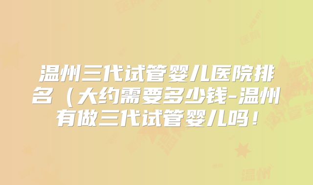 温州三代试管婴儿医院排名（大约需要多少钱-温州有做三代试管婴儿吗！