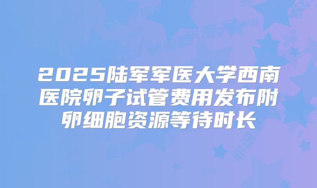 2025陆军军医大学西南医院卵子试管费用发布附卵细胞资源等待时长