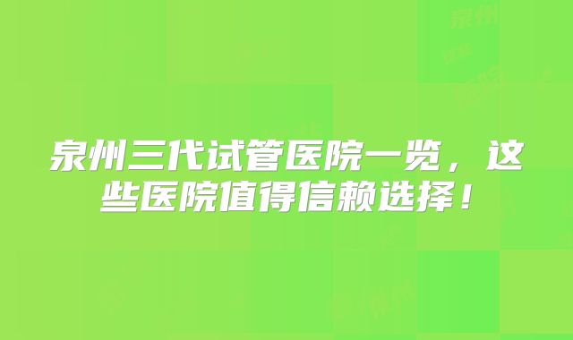 泉州三代试管医院一览，这些医院值得信赖选择！