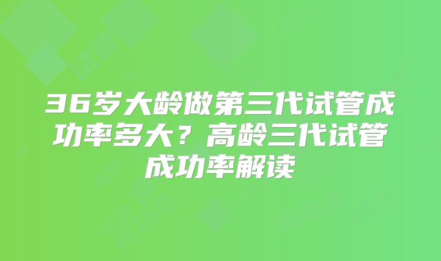 36岁大龄做第三代试管成功率多大？高龄三代试管成功率解读