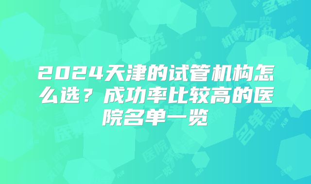 2024天津的试管机构怎么选?成功率比较高的医院名单一览