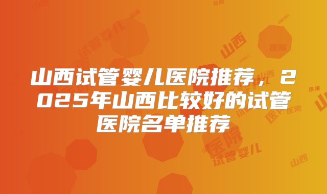山西试管婴儿医院推荐，2025年山西比较好的试管医院名单推荐