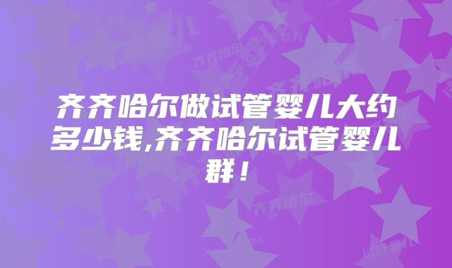 齐齐哈尔做试管婴儿大约多少钱,齐齐哈尔试管婴儿群！