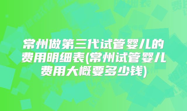 常州做第三代试管婴儿的费用明细表(常州试管婴儿费用大概要多少钱)