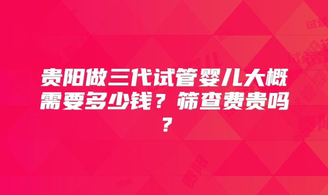 贵阳做三代试管婴儿大概需要多少钱?筛查费贵吗?
