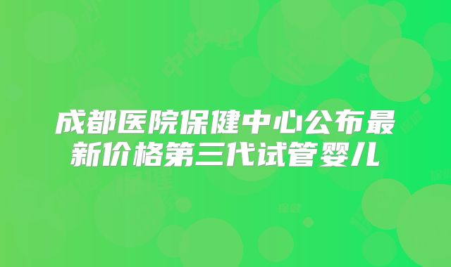 成都医院保健中心公布最新价格第三代试管婴儿