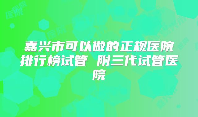 嘉兴市可以做的正规医院排行榜试管 附三代试管医院