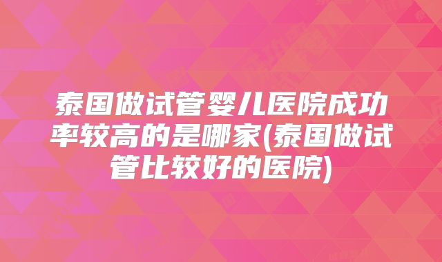 泰国做试管婴儿医院成功率较高的是哪家(泰国做试管比较好的医院)