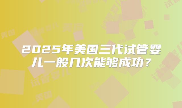 2025年美国三代试管婴儿一般几次能够成功？