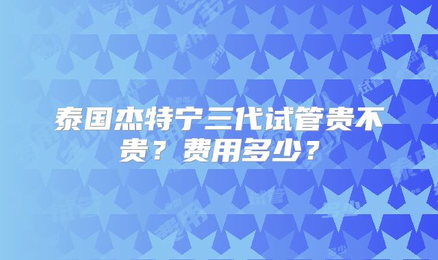 泰国杰特宁三代试管贵不贵？费用多少？