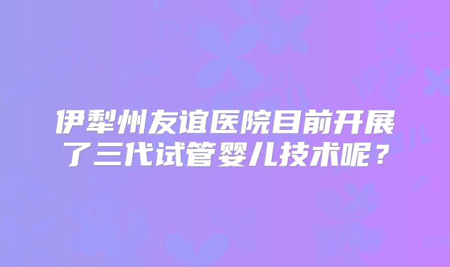 伊犁州友谊医院目前开展了三代试管婴儿技术呢？