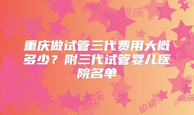 重庆做试管三代费用大概多少?附三代试管婴儿医院名单