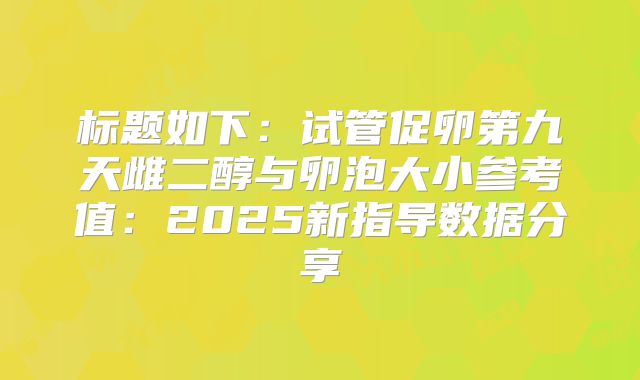 标题如下：试管促卵第九天雌二醇与卵泡大小参考值：2025新指导数据分享